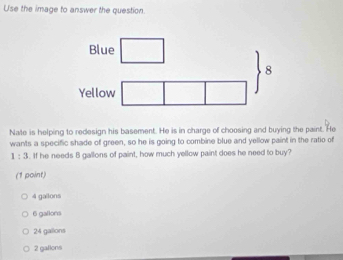 Use the image to answer the question.
Blue
8
Yellow
Nate is helping to redesign his basement. He is in charge of choosing and buying the paint. He
wants a specific shade of green, so he is going to combine blue and yellow paint in the ratio of
1:3. If he needs B gallons of paint, how much yellow paint does he need to buy?
(1 point)
4 gailons
6 gallons
24 gallons
2 gallons