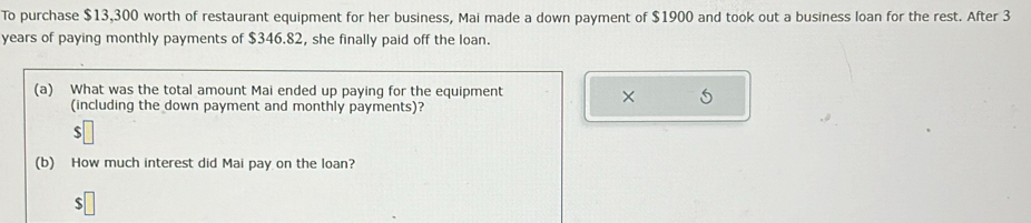 To purchase $13,300 worth of restaurant equipment for her business, Mai made a down payment of $1900 and took out a business loan for the rest. After 3
years of paying monthly payments of $346.82, she finally paid off the loan. 
(a) What was the total amount Mai ended up paying for the equipment 
× 
(including the down payment and monthly payments)?
$
(b) How much interest did Mai pay on the loan? 
ς