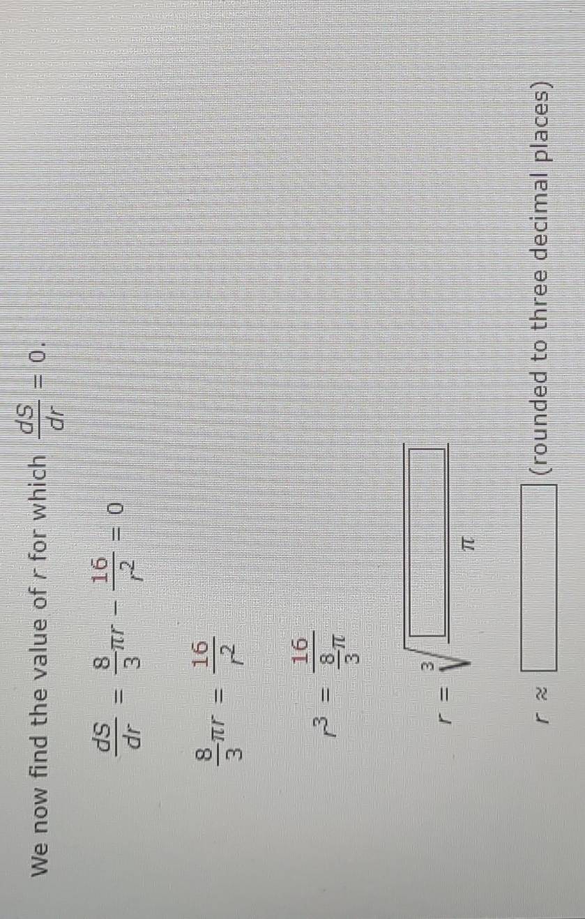 We now find the value of r for which  dS/dr =0.
 dS/dr = 8/3 π r- 16/r^2 =0
 8/3 π r= 16/r^2 
r^3=frac 16 8/3 π 
r=sqrt[3](frac □ )π 
rapprox □ (rounded to three decimal places)