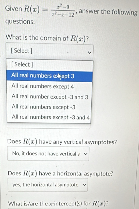 Given R(x)= (x^2-9)/x^2-x-12  , answer the following
questions:
What is the domain of R(x)
Does R(x) have any vertical asymptotes?
No, it does not have vertical a
Does R(x) have a horizontal asymptote?
yes, the horizontal asymptote
What is/are the x-intercept(s) for R(x) ?