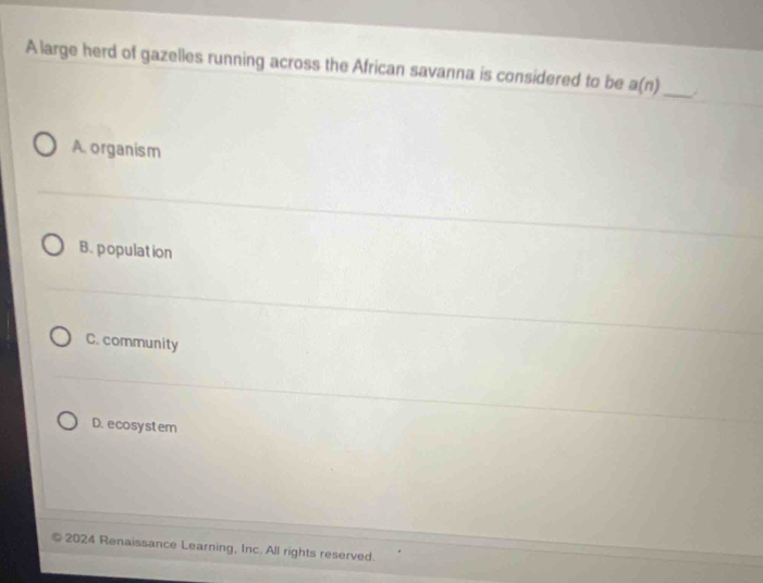 A large herd of gazelles running across the African savanna is considered to be a(n) _
A. organism
B. population
C. community
D.ecosystem
2024 Renaissance Learning, Inc. All rights reserved.