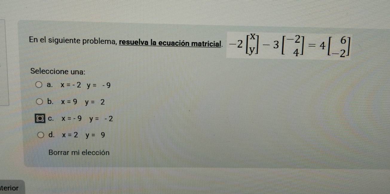 En el siguiente problema, resuelva la ecuación matricial. -2beginbmatrix x yendbmatrix -3beginbmatrix -2 4endbmatrix =4beginbmatrix 6 -2endbmatrix
Seleccione una:
a. x=-2y=-9
b. x=9y=2
a C. x=-9y=-2
d. x=2y=9
Borrar mi elección
terior