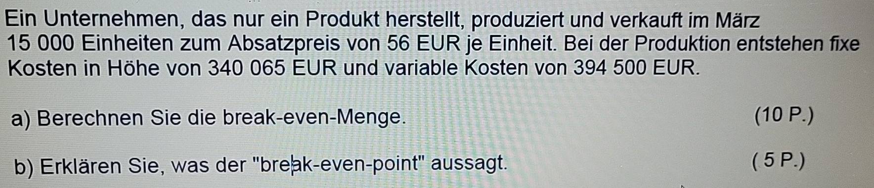 Ein Unternehmen, das nur ein Produkt herstellt, produziert und verkauft im März
15 000 Einheiten zum Absatzpreis von 56 EUR je Einheit. Bei der Produktion entstehen fixe 
Kosten in Höhe von 340 065 EUR und variable Kosten von 394 500 EUR. 
a) Berechnen Sie die break-even-Menge. (10 P.) 
b) Erklären Sie, was der "break-even-point" aussagt. ( 5P.)