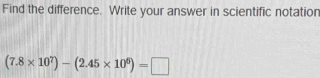 Find the difference. Write your answer in scientific notation
(7.8* 10^7)-(2.45* 10^6)=□