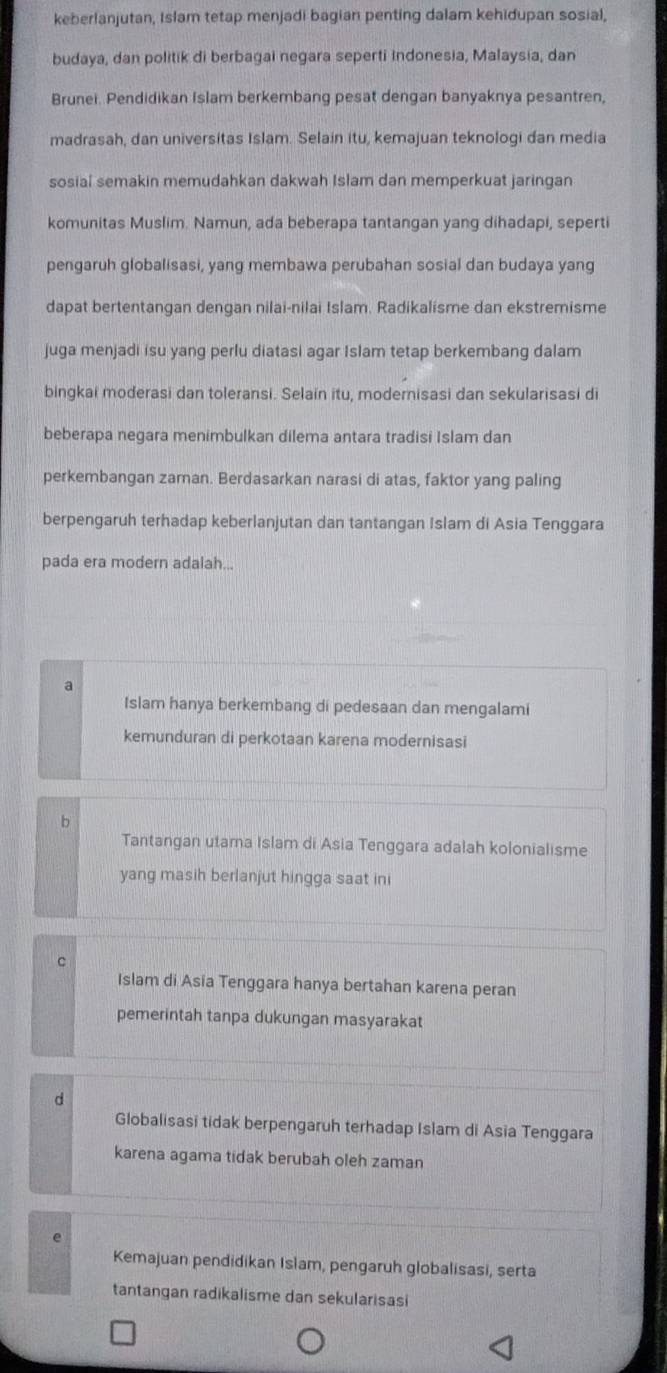 keberlanjutan, Islam tetap menjadi bagian penting dalam kehidupan sosial,
budaya, dan politik di berbagai negara seperti Indonesia, Malaysia, dan
Brunei. Pendidikan Islam berkembang pesat dengan banyaknya pesantren,
madrasah, dan universitas Islam. Selain itu, kemajuan teknologi dan media
sosial semakin memudahkan dakwah Islam dan memperkuat jaringan
komunitas Muslim. Namun, ada beberapa tantangan yang dihadapi, seperti
pengaruh globalisasi, yang membawa perubahan sosial dan budaya yang
dapat bertentangan dengan nilai-nilai Islam. Radikalisme dan ekstremisme
juga menjadi isu yang perlu diatasi agar Islam tetap berkembang dalam
bingkai moderasi dan toleransi. Selain itu, modernisasi dan sekularisasi di
beberapa negara menimbulkan dilema antara tradisi Islam dan
perkembangan zaman. Berdasarkan narasi di atas, faktor yang paling
berpengaruh terhadap keberlanjutan dan tantangan Islam di Asia Tenggara
pada era modern adalah...
a
Islam hanya berkembang di pedesaan dan mengalami
kemunduran di perkotaan karena modernisasi
b
Tantangan utama Islam di Asia Tenggara adalah kolonialisme
yang masih berlanjut hingga saat ini
C
Islam di Asia Tenggara hanya bertahan karena peran
pemerintah tanpa dukungan masyarakat
d
Globalisasi tidak berpengaruh terhadap Islam di Asia Tenggara
karena agama tidak berubah oleh zaman
e
Kemajuan pendidikan Islam, pengaruh globalisasi, serta
tantangan radikalisme dan sekularisasi