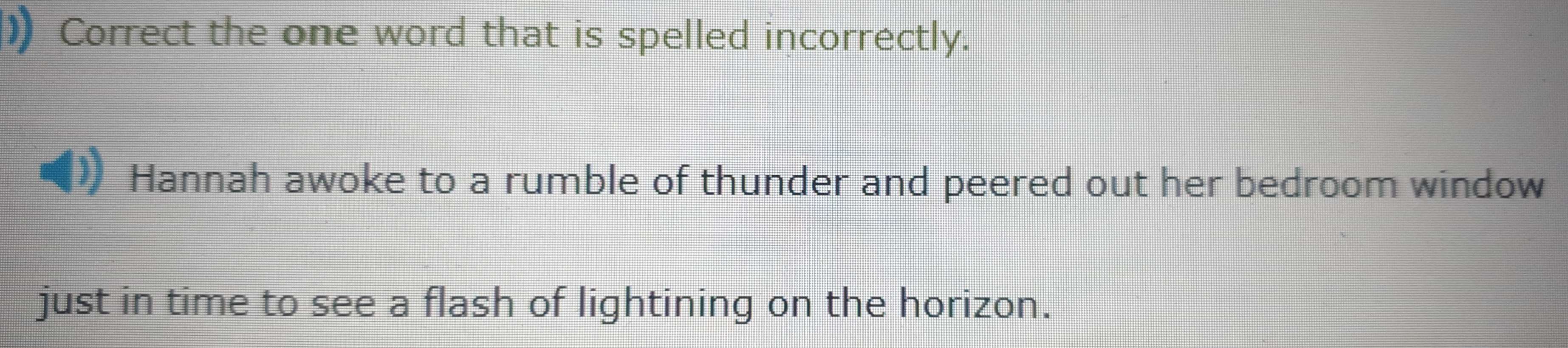 ) Correct the one word that is spelled incorrectly. 
Hannah awoke to a rumble of thunder and peered out her bedroom window 
just in time to see a flash of lightining on the horizon.