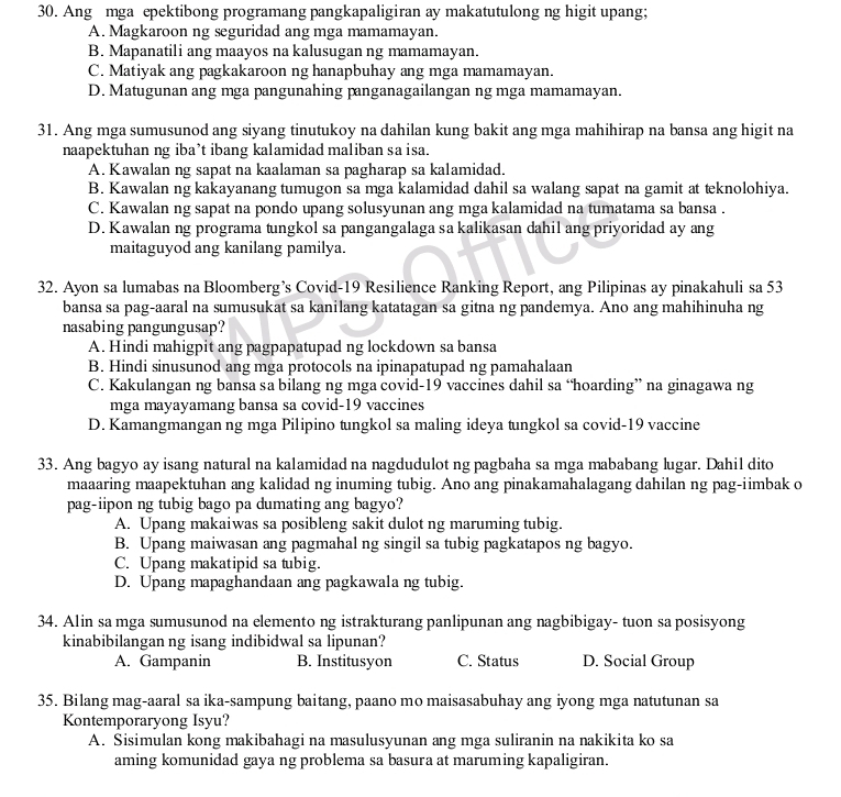 Ang mga epektibong programang pangkapaligiran ay makatutulong ng higit upang;
A. Magkaroon ng seguridad ang mga mamamayan.
B. Mapanatili ang maayos na kalusugan ng mamamayan.
C. Matiyak ang pagkakaroon ng hanapbuhay ang mga mamamayan.
D. Matugunan ang mga pangunahing panganagailangan ng mga mamamayan.
31. Ang mga sumusunod ang siyang tinutukoy na dahilan kung bakit ang mga mahihirap na bansa ang higit na
naapektuhan ng iba’t ibang kalamidad maliban sa isa.
A. Kawalan ng sapat na kaalaman sa pagharap sa kalamidad.
B. Kawalan ng kakayanang tumugon sa mga kalamidad dahil sa walang sapat na gamit at teknolohiya.
C. Kawalan ng sapat na pondo upang solusyunan ang mga kalamidad na tumatama sa bansa .
D. Kawalan ng programa tungkol sa pangangalaga sa kalikasan dahil ang priyoridad ay ang
maitaguyod ang kanilang pamilya.
32. Ayon sa lumabas na Bloomberg’s Covid-19 Resilience Ranking Report, ang Pilipinas ay pinakahuli sa 53
bansa sa pag-aaral na sumusukat sa kanilang katatagan sa gitna ng pandemya. Ano ang mahihinuha ng
nasabing pangungusap?
A. Hindi mahigpit ang pagpapatupad ng lockdown sa bansa
B. Hindi sinusunod ang mga protocols na ipinapatupad ng pamahalaan
C. Kakulangan ng bansa sa bilang ng mga covid-19 vaccines dahil sa “hoarding” na ginagawa ng
mga mayayamang bansa sa covid-19 vaccines
D. Kamangmangan ng mga Pilipino tungkol sa maling ideya tungkol sa covid-19 vaccine
33. Ang bagyo ay isang natural na kalamidad na nagdudulot ng pagbaha sa mga mababang lugar. Dahil dito
maaaring maapektuhan ang kalidad ng inuming tubig. Ano ang pinakamahalagang dahilan ng pag-iimbak o
pag-iipon ng tubig bago pa dumating ang bagyo?
A. Upang makaiwas sa posibleng sakit dulot ng maruming tubig.
B. Upang maiwasan ang pagmahal ng singil sa tubig pagkatapos ng bagyo.
C. Upang makatipid sa tubig.
D. Upang mapaghandaan ang pagkawala ng tubig.
34. Alin sa mga sumusunod na elemento ng istrakturang panlipunan ang nagbibigay- tuon sa posisyong
kinabibilangan ng isang indibidwal sa lipunan?
A. Gampanin B. Institusyon C. Status D. Social Group
35. Bilang mag-aaral sa ika-sampung baitang, paano mo maisasabuhay ang iyong mga natutunan sa
Kontemporaryong Isyu?
A. Sisimulan kong makibahagi na masulusyunan ang mga suliranin na nakikita ko sa
aming komunidad gaya ng problema sa basura at maruming kapaligiran.