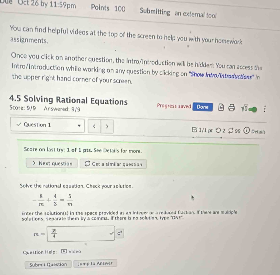 D'e Oct 26 by 11:59 pm Points 100 Submitting an external tool 
You can find helpful videos at the top of the screen to help you with your homework 
assignments. 
Once you click on another question, the Intro/Introduction will be hidden. You can access the 
Intro/Introduction while working on any question by clicking on "Show Intro/Introductions" in 
the upper right hand corner of your screen. 
4.5 Solving Rational Equations Progress saved Done sqrt(0) : 
Score: 9/9 Answered: 9/9 
< 
Question 1 > □ 1/1 pt つ 2 ♂ 99 i Details 
Score on last try: 1 of 1 pts. See Details for more. 
Next question Get a similar question 
Solve the rational equation. Check your solution.
- 8/m + 4/3 = 5/m 
Enter the solution(s) in the space provided as an integer or a reduced fraction. If there are multiple 
solutions, separate them by a comma. If there is no solution, type "DNE".
m=| 39/4 
surd 0^6
Question Help: Video 
Submit Question Jump to Answer