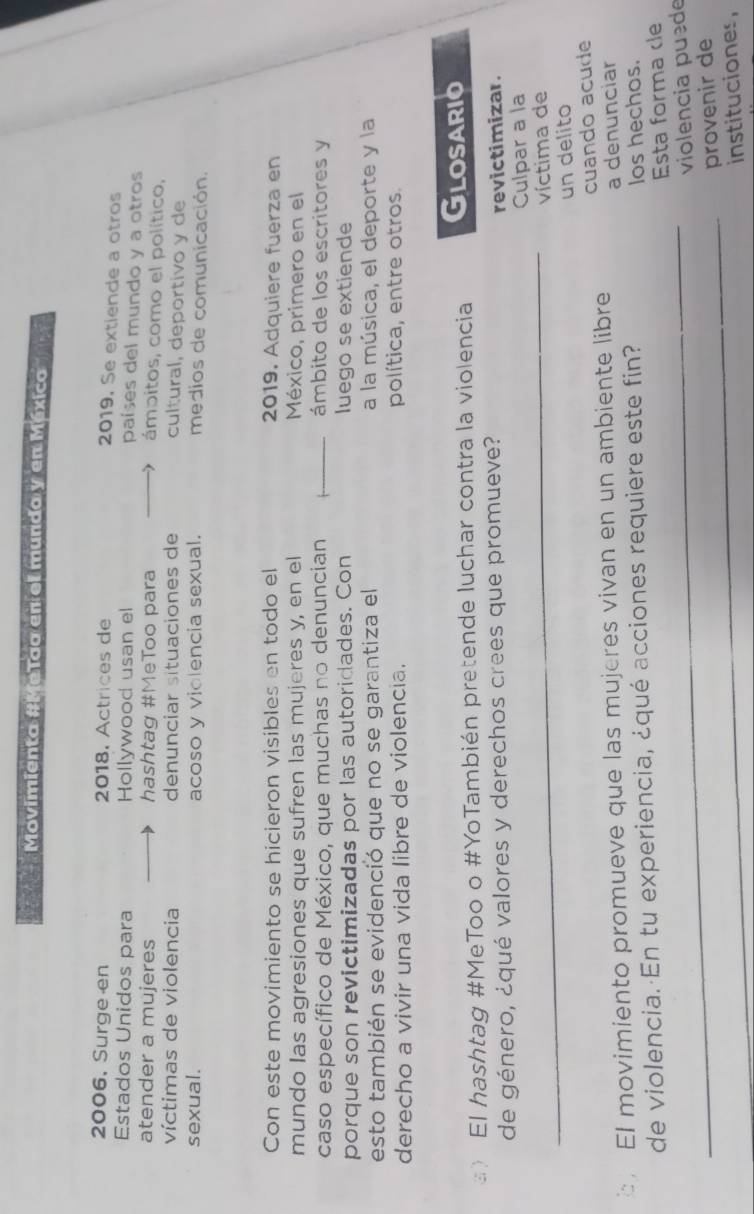 Movimienta #MeTaa en el mundo y en México 
2006, Surge en 2018. Actrices de 
2019. Se extiende a otros 
Estados Unidos para Hollywood usan el 
países del mundo y a otros 
atender a mujeres hashtag #MeToo para 
ámpitos, como el político, 
víctimas de violencia denunciar situaciones de cultural, deportivo y de 
sexual. acoso y violencia sexual. medios de comunicación. 
Con este movimiento se hicieron visibles en todo el 2019. Adquiere fuerza en 
mundo las agresiones que sufren las mujeres y, en el México, primero en el 
caso específico de México, que muchas no denuncian ámbito de los escritores y 
porque son revictimizadas por las autoridades. Con luego se extiende 
esto también se evidenció que no se garantiza el a la música, el deporte y la 
derecho a vivir una vida libre de violencia. política, entre otros. 
》 El hashtag #MeToo o #YoTambién pretende luchar contra la violencia Glosario 
de género, ¿qué valores y derechos crees que promueve? 
revictimizar. 
_ 
Culpar a la 
víctima de 
un delito 
El movimiento promueve que las mujeres vivan en un ambiente libre cuando acude 
de violencia. En tu experiencia, ¿qué acciones requiere este fin? a denunciar 
los hechos. 
Esta forma dle 
_violencia puede 
_provenir de 
instituciones,