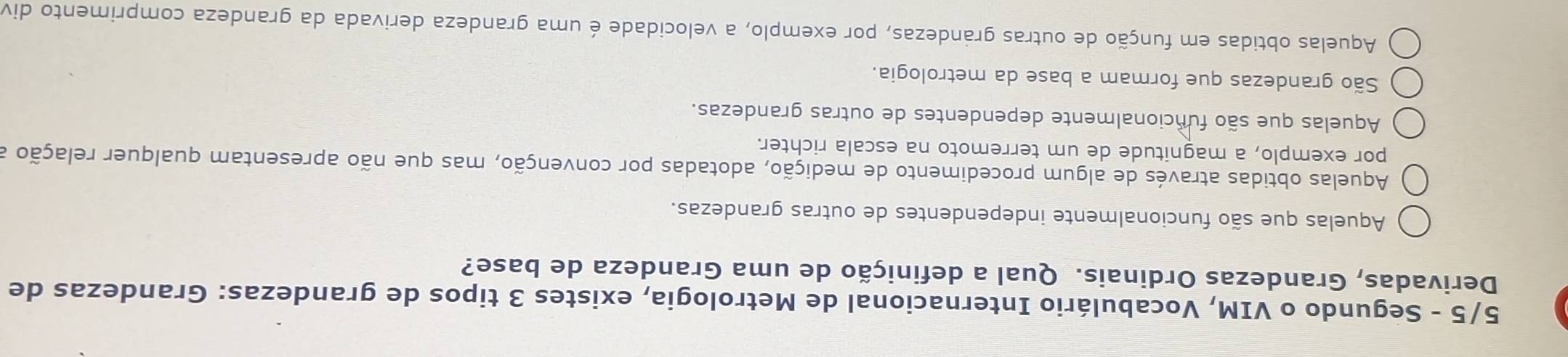 5/5 - Segundo o VIM, Vocabulário Internacional de Metrologia, existes 3 tipos de grandezas: Grandezas de
Derivadas, Grandezas Ordinais. Qual a definição de uma Grandeza de base?
Aquelas que são funcionalmente independentes de outras grandezas.
Aquelas obtidas através de algum procedimento de medição, adotadas por convenção, mas que não apresentam qualquer relação a
por exemplo, a magnitude de um terremoto na escala richter.
Aquelas que são funcionalmente dependentes de outras grandezas.
São grandezas que formam a base da metrologia.
Aquelas obtidas em função de outras grandezas, por exemplo, a velocidade é uma grandeza derivada da grandeza comprimento div