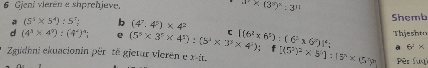 Gjeni vlerën e shprehjeve.
3^3* (3^3)^3:3^(11)
a (5^5* 5^4):5^7; Shemb 
b (4^7:4^5)* 4^2
C Thjeshto 
d (4^8* 4^9):(4^4)^4; e (5^5* 3^5* 4^5):(5^3* 3^3* 4^3) [(6^2* 6^5):(6^3* 6^3)]^4;; f [(5^3)^2* 5^5]:[5^3* (5^2)^3] a 6^3*
Zgjidhni ekuacionin për të gjetur vlerën e x -it.
0x-1
Për fuqi