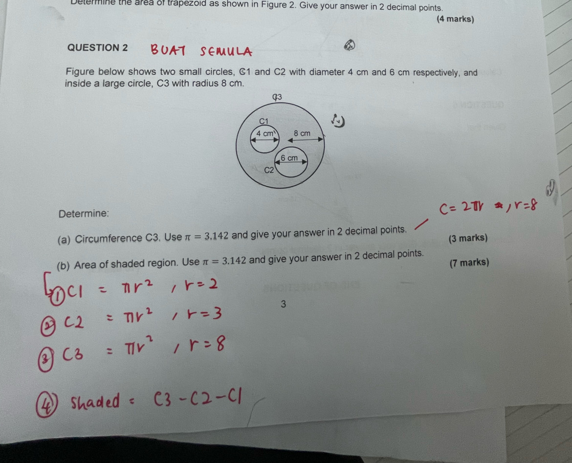 Determine the area of trapezold as shown in Figure 2. Give your answer in 2 decimal points. 
(4 marks) 
QUESTION 2 BUAT SEMULA 
Figure below shows two small circles, C1 and C2 with diameter 4 cm and 6 cm respectively, and 
inside a large circle, C3 with radius 8 cm. 
Determine: 
(a) Circumference C3. Use π =3.142 and give your answer in 2 decimal points. 
(3 marks) 
(b) Area of shaded region. Use π =3.142 and give your answer in 2 decimal points. 
(7 marks)