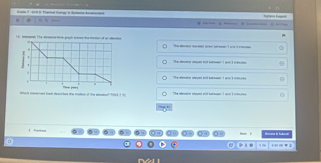 《 》
Grade 7 - Unit 3: Thermal Energy in Systems Assassmant
Taytyon Auguzi
/ ksittems
16. Interpret: The distance-time graph shows the motion of an elevetor
The elevator travaled down between 1 and 2 minutes.
The elevator stayed still between 1 and 2 minutes.
The elevator stayed still between 1 and 2 minutes
Which statement best describes the motion of the elevator? TEKS 7.7C The elevator stayed still between 1 and 2 minutes.
Clear All
《 Previous n 17 15 14 15 16 18 Review & Submit
Next >
1. Iis 3.53 US D