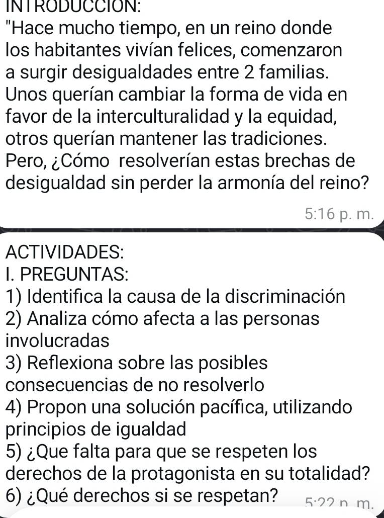 INTRODUCCION: 
"Hace mucho tiempo, en un reino donde 
los habitantes vivían felices, comenzaron 
a surgir desigualdades entre 2 familias. 
Unos querían cambiar la forma de vida en 
favor de la interculturalidad y la equidad, 
otros querían mantener las tradiciones. 
Pero, ¿Cómo resolverían estas brechas de 
desigualdad sin perder la armonía del reino?
5:16 p. m. 
ACTIVIDADES: 
I. PREGUNTAS: 
1) Identifica la causa de la discriminación 
2) Analiza cómo afecta a las personas 
involucradas 
3) Reflexiona sobre las posibles 
consecuencias de no resolverlo 
4) Propon una solución pacífica, utilizando 
principios de igualdad 
5) ¿Que falta para que se respeten los 
derechos de la protagonista en su totalidad? 
6) ¿Qué derechos si se respetan? 5· 22 m.