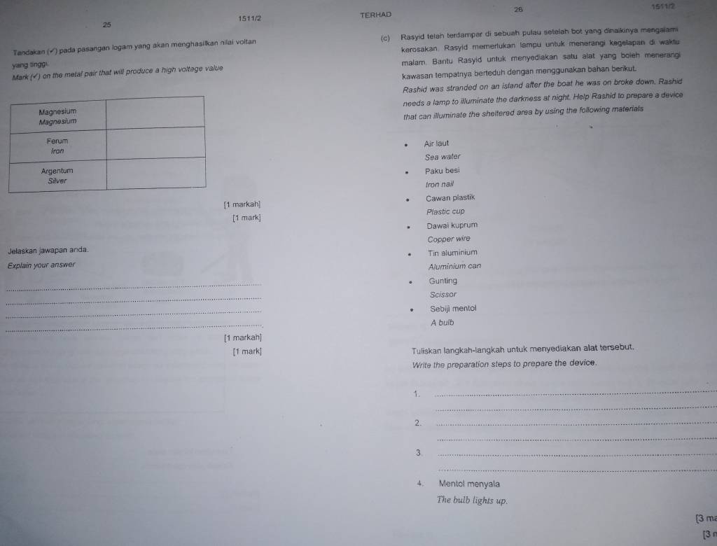 25 1511/2 TERHAD 26 
1511/2 
Tandakan (√) pada pasangan logam yang akan menghasilkan nilai voltan (c) Rasyid telah terdampar di sebuah pulau setelah bot yang dinaikinya mengaiami 
kerosakan. Rasyid memerlukan lampu untuk menerangi kegelapan di waktu 
yang tinggi. 
Mark (√) on the metal pair that will produce a high voltage value malam. Bantu Rasyid untuk menyediakan satu alat yang boieh menerangi 
kawasan tempatnya berteduh dengan menggunakan bahan berikut. 
Rashid was stranded on an island after the boat he was on broke down. Rashid 
needs a lamp to illuminate the darkness at night. Help Rashid to prepare a device 
that can illuminate the sheltered area by using the following materials 
Air laut 
Sea water 
Paku besi 
tron nail 
[1 markah] Cawan plastik 
[1 mark] Plastic cup 
Dawai kuprum 
Copper wire 
Jelaskan jawapan anda Tin aluminium 
Explain your answer Aluminium can 
_ 
Gunting 
_ 
Scissor 
_ 
Sebiji mentol 
_ 
A bulb 
[1 markah] 
[1 mark] Tuliskan langkah-langkah untuk menyediakan alat tersebut. 
Write the preparation steps to prepare the device. 
1. 
_ 
_ 
2. 
_ 
_ 
3._ 
_ 
4. Mentol menyala 
The bulb lights up. 
[ 3 m
[3