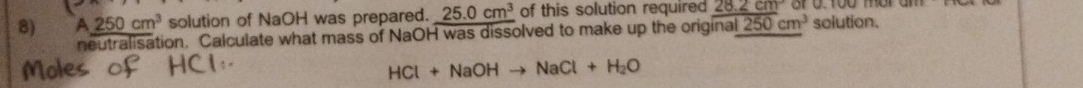 A_ 250cm^3 solution of NaOH was prepared. 25.0cm^3 of this solution required 28.2cm
neutralisation. Calculate what mass of NaOH was dissolved to make up the original 250cm^3 solution.
HCl+NaOHto NaCl+H_2O