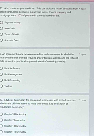 Also known as your credit mix. This can include a mix of accounts from * 1 point
credit cards, retail accounts, installment loans, finance company and
mortgage loans. 10% of your credit score is based on this.
Payment History
New Credit
Types of Credit
Araunts Owed
2. An agreement made between a creditor and a consumer in which the 1 point
total debt balance owed is reduced and/or fees are waived, and the reduced
debt amount is paid in a lump sum instead of revolving monthly.
Debt Settlement
Debt Management
Debt Counseling
Tax Lien
17. A type of bankruptcy for people and businesses with limited incomes, * 1 point
which sells off their assets to repay their debts. It is also known as
''liquidation bankruptcy''
Chapter 93 Bankruptcy
Chapter 7 Bankruptcy
Chapter 13 Bankruptcy
Chapter 11 Bankruptcy