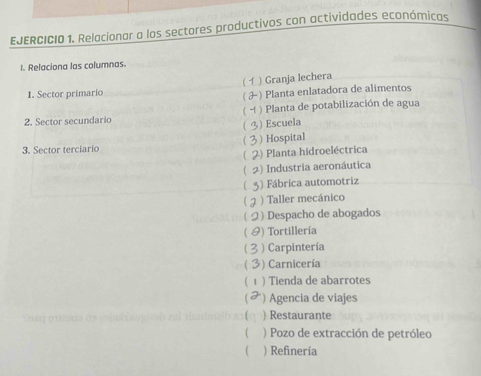 EJERCICIO 1, Relacionar a los sectores productivos con actividades económicas
I. Relaciona las columnas.
[ ) Granja lechera
1. Sector primario
C ) Planta enlatadora de alimentos
(
2. Sector secundario ) Planta de potabilización de agua
 ) Escuela

3. Sector terciario ) Hospital
 ) Planta hidroeléctrica
( ) Industria aeronáutica
) Fábrica automotriz
) Taller mecánico
) Despacho de abogados
( ) Tortillería
) Carpintería
C ) Carnicería
( ) Tienda de abarrotes
C ) Agencia de viajes
) Restaurante
 ) Pozo de extracción de petróleo
( ) Refinería