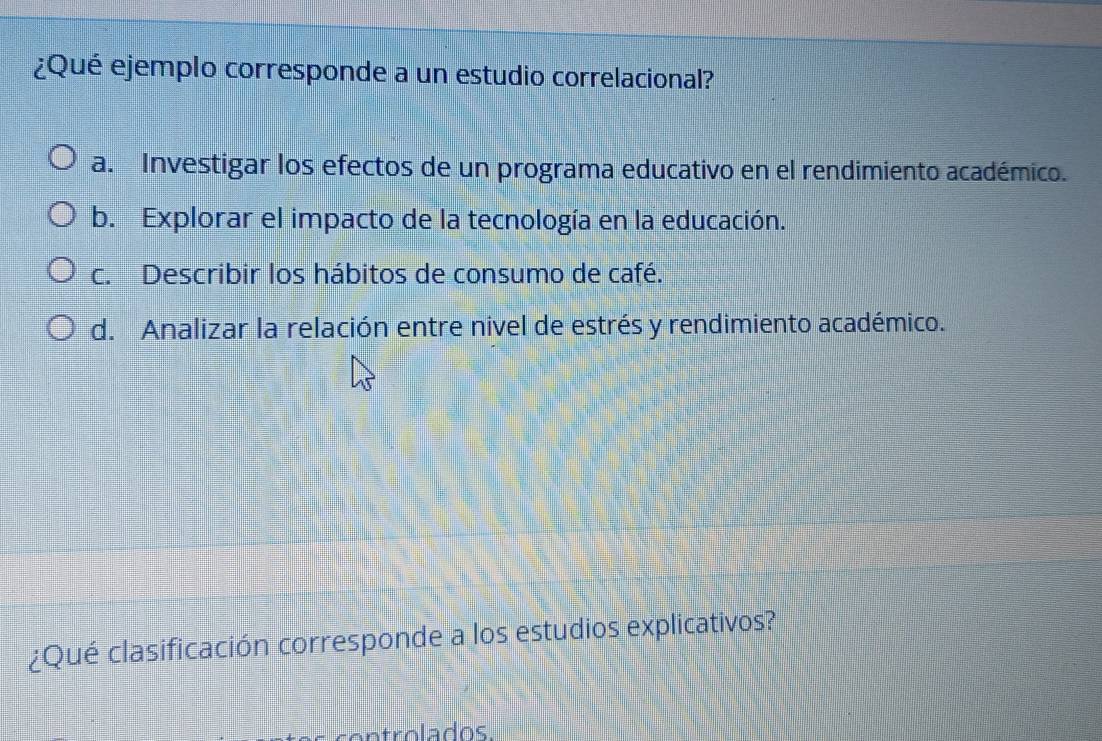 ¿Qué ejemplo corresponde a un estudio correlacional?
a. Investigar los efectos de un programa educativo en el rendimiento académico.
b. Explorar el impacto de la tecnología en la educación.
c. Describir los hábitos de consumo de café.
d. Analizar la relación entre nivel de estrés y rendimiento académico.
¿Qué clasificación corresponde a los estudios explicativos?
controlados