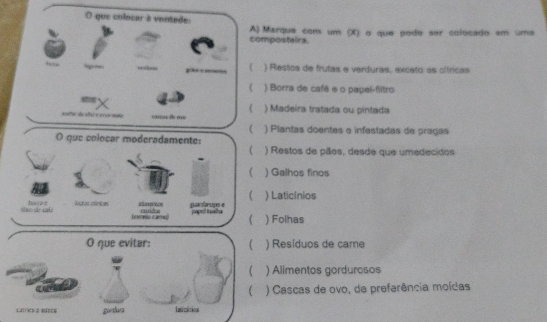 que colocar à vontade:
A) Marque com um (X) o que pode ser colocado em uma
composteira.
frutas ) Restos de frutas e verduras, exceto as cítricas
ga
 ) Borra de café e o papel-filtro
) Madeira tratada ou pintada
sofi de clu e ers mae cço de mo
( ) Plantas doentes e infestadas de pragas
O que colocar moderadamente:
( ) Restos de pãos, desde que umedecidos
(. ) Galhos finos
(. ) Laticínios
baiz e trutas círicas almeos gas daupo e
Éieo de café cazidas papel tealha
(
(excelo came) ) Folhas
O que evitar:  ) Resíduos de care
( ) Alimentos gordurcsos
( ) Cascas de ovo, de preferência moídas
caíres e asses gondura laticínios