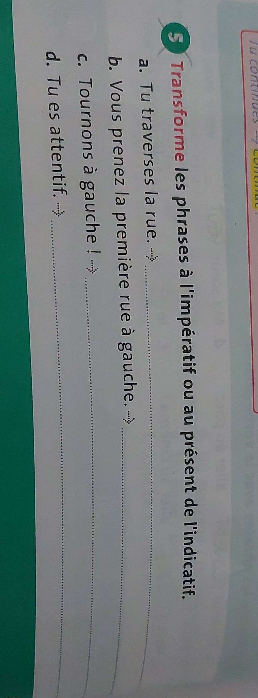 Tu contin 
50 Transforme les phrases à l'impératif ou au présent de l'indicatif. 
a. Tu traverses la rue.-_ 
b. Vous prenez la première rue à gauche. →_ 
c. Tournons à gauche ! →_ 
d. Tu es attentif. → 
_
