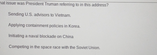 hat issue was President Truman referring to in this address?
Sending U.S. advisors to Vietnam.
Applying containment policies in Korea.
Initiating a naval blockade on China
Competing in the space race with the Soviet Union.