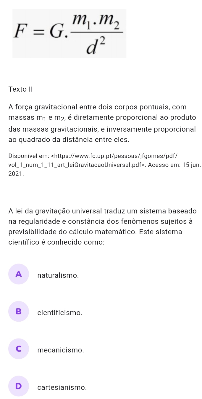 F=G.frac m_1.m_2d^2
Texto II
A força gravitacional entre dois corpos pontuais, com
massas m1 e m_2 é, é diretamente proporcional ao produto
das massas gravitacionais, e inversamente proporcional
ao quadrado da distância entre eles.
Disponível em:. Acesso em: 15 jun.
2021.
A lei da gravitação universal traduz um sistema baseado
na regularidade e constância dos fenômenos sujeitos à
previsibilidade do cálculo matemático. Este sistema
científico é conhecido como:
A naturalismo.
B cientificismo.
C mecanicismo.
D cartesianismo.