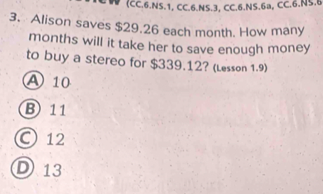 (CC.6.NS.1, CC.6.NS.3, CC.6.NS.6a, CC.6.NS.6
3. Alison saves $29.26 each month. How many
months will it take her to save enough money
to buy a stereo for $339.12? (Lesson 1.9)
A 10
B 11
○ 12
D13