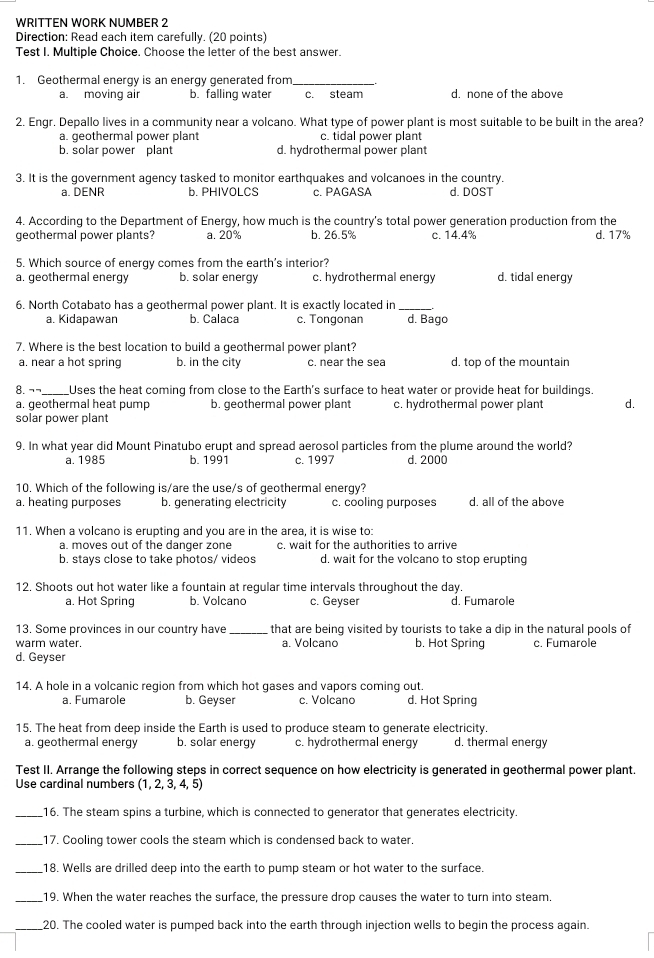 WRITTEN WORK NUMBER 2
Direction: Read each item carefully. (20 points
Test I. Multiple Choice. Choose the letter of the best answer.
1. Geothermal energy is an energy generated from_
a. moving air b. falling water c. steam d. none of the above
2. Engr. Depallo lives in a community near a volcano. What type of power plant is most suitable to be built in the area?
a. geothermal power plant c. tidal power plant
b. solar power plant d. hydrothermal power plant
3. It is the government agency tasked to monitor earthquakes and volcanoes in the country.
a. DENR b. PHIVOLCS c. PAGASA d. DOST
4. According to the Department of Energy, how much is the country's total power generation production from the
geothermal power plants? a. 20% b. 26.5% c. 14.4% d. 17%
5. Which source of energy comes from the earth's interior?
a. geothermal energy b. solar energy c. hydrothermal energy d. tidal energy
6. North Cotabato has a geothermal power plant. It is exactly located in_
a. Kidapawan b. Calaca c. Tongonan d. Bago
7. Where is the best location to build a geothermal power plant?
a, near a hot spring b. in the city c. near the sea d. top of the mountain
8. ¬¬_ Uses the heat coming from close to the Earth's surface to heat water or provide heat for buildings.
a. geothermal heat pump b. geothermal power plant c. hydrothermal power plant d.
solar power plant
9. In what year did Mount Pinatubo erupt and spread aerosol particles from the plume around the world?
a. 1985 b. 1991 c. 1997 d. 2000
10. Which of the following is/are the use/s of geothermal energy?
a. heating purposes b. generating electricity c. cooling purposes d. all of the above
11. When a volcano is erupting and you are in the area, it is wise to:
a. moves out of the danger zone c. wait for the authorities to arrive
b. stays close to take photos/ videos d, wait for the volcano to stop erupting
12. Shoots out hot water like a fountain at regular time intervals throughout the day.
a. Hot Spring b. Volcano c. Geyser d. Fumarole
13. Some provinces in our country have _that are being visited by tourists to take a dip in the natural pools of
warm water. a. Volcano b, Hot Spring
d. Geyser c. Fumarole
14. A hole in a volcanic region from which hot gases and vapors coming out.
a. Fumarole b. Geyser c. Volcano d. Hot Spring
15. The heat from deep inside the Earth is used to produce steam to generate electricity.
a. geothermal energy b. solar energy c. hydrothermal energy d. thermal energy
Test II. Arrange the following steps in correct sequence on how electricity is generated in geothermal power plant.
Use cardinal numbers (1, 2, 3, 4, 5)
_16. The steam spins a turbine, which is connected to generator that generates electricity.
_17. Cooling tower cools the steam which is condensed back to water.
_18. Wells are drilled deep into the earth to pump steam or hot water to the surface.
_19. When the water reaches the surface, the pressure drop causes the water to turn into steam.
_20. The cooled water is pumped back into the earth through injection wells to begin the process again.