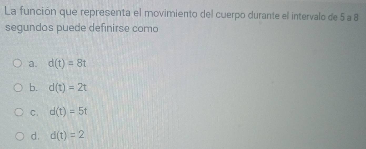 La función que representa el movimiento del cuerpo durante el intervalo de 5 a 8
segundos puede definirse como
a. d(t)=8t
b. d(t)=2t
C. d(t)=5t
d. d(t)=2