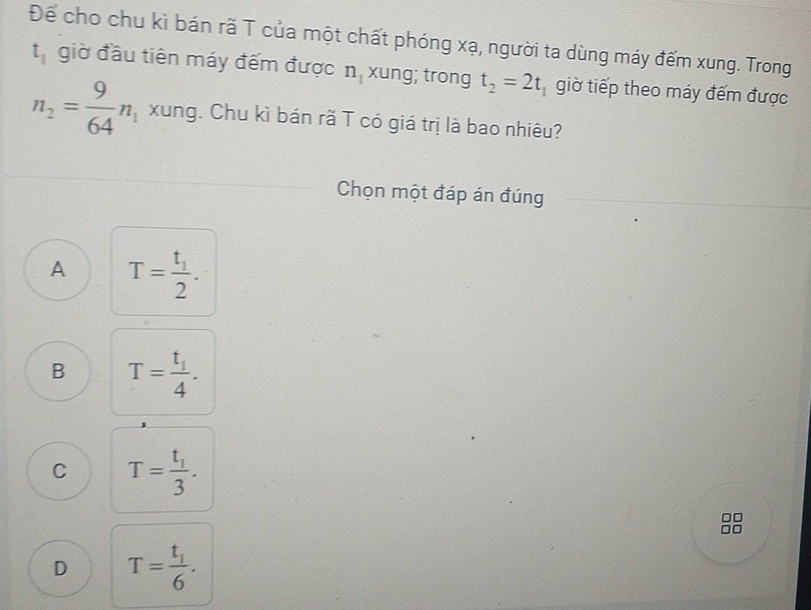 Để cho chu kì bán rã T của một chất phóng xạ, người ta dùng máy đếm xung. Trong
t_1 giờ đầu tiên máy đếm được n_1 xung; trong t_2=2t giờ tiếp theo máy đếm được
n_2= 9/64 n_1 xung. Chu kì bán rã T có giá trị là bao nhiêu?
Chọn một đáp án đúng
A T=frac t_12.
B T=frac t_14.
C T=frac t_13.
D T=frac t_16.