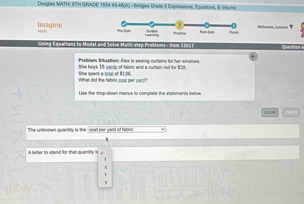 Douglas MATH; 5TH GRADE 1554 45-46(A) - Bridges Grade 5 Expressions, Equations, & Volume 
Imagine 3 Welcome, Lennon 
Math Pre-Quiz Guided Practice Post-Quiz Finish 
Learning 
Using Equations to Model and Solve Multi-step Problems - Item 33017 Question 4 
Problem Situation: Alex is sewing curtains for her windows. 
She buys 18 yards of fabric and a curtain rod for $28. 
She spent a total of $136. 
What did the fabric cost per yard? 
Use the drop-down menus to complete the statements below. 
CLEAR CHECK 
The unknown quantity is the cost per yard of fabric 
A letter to stand for that quantity is 
y
