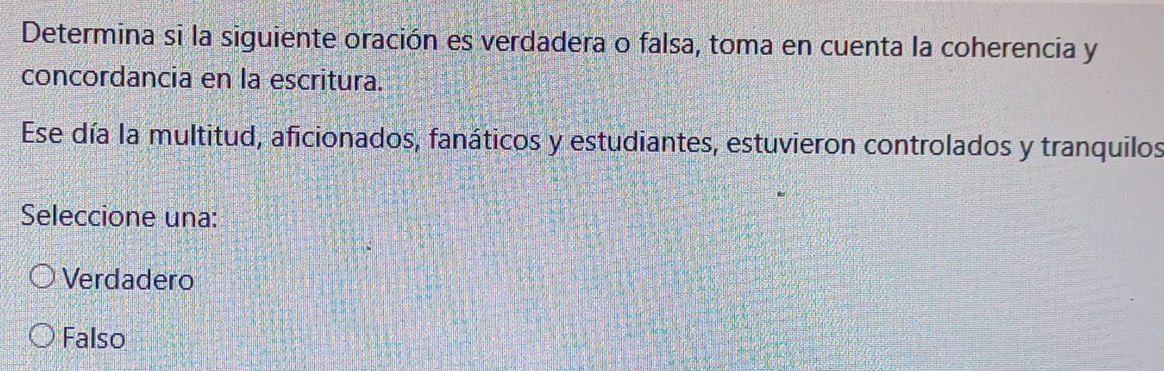 Determina si la siguiente oración es verdadera o falsa, toma en cuenta la coherencia y
concordancia en la escritura.
Ese día la multitud, aficionados, fanáticos y estudiantes, estuvieron controlados y tranquilos
Seleccione una:
Verdadero
Falso