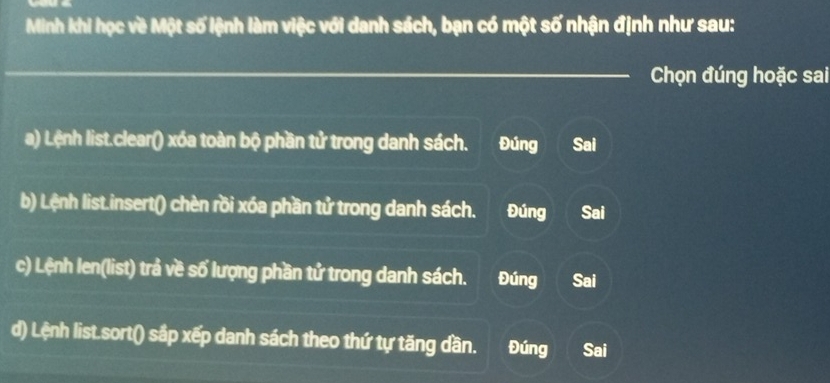 Minh khi học về Một số lệnh làm việc với danh sách, bạn có một số nhận định như sau:
_ Chọn đúng hoặc sai
a) Lệnh list.clear() xóa toàn bộ phần tử trong danh sách. Đúng Sai
b) Lệnh list.insert() chèn rồi xóa phần tử trong danh sách. Đúng Sai
c) Lệnh len(list) trả về số lượng phần tử trong danh sách. Đúng Sai
d) Lệnh list.sort() sắp xếp danh sách theo thứ tự tăng dần. Đúng Sai