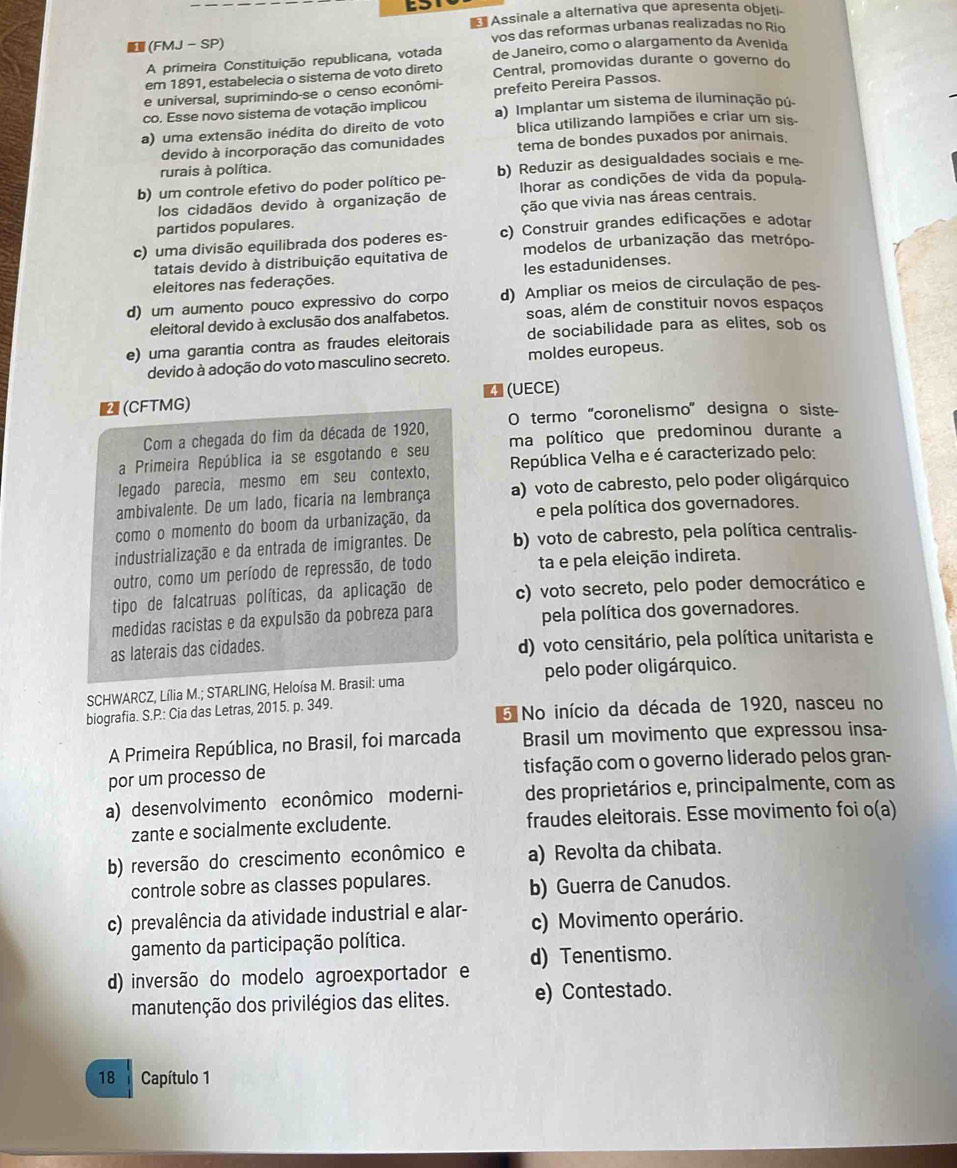 a 
Assinale a alternativa que apresenta objeti-
(FMJ - SP) vos das reformas urbanas realizadas no Rio
A primeira Constituição republicana, votada de Janeiro, como o alargamento da Avenida
em 1891, estabelecia o sistema de voto direto Central, promovidas durante o governo do
e universal, suprimindo-se o censo econômi-
co. Esse novo sistema de votação implicou prefeito Pereira Passos.
a) uma extensão inédita do direito de voto a) Implantar um sistema de iluminação pú-
blica utilizando lampiões e criar um sis-
devido à incorporação das comunidades tema de bondes puxados por animais.
rurais à política.
b) um controle efetivo do poder político pe- b) Reduzir as desigualdades sociais e me-
los cidadãos devido à organização de lIhorar as condições de vida da popula-
partidos populares. ção que vivia nas áreas centrais.
c) uma divisão equilibrada dos poderes es- c) Construir grandes edificações e adotar
tatais devido à distribuição equitativa de modelos de urbanização das metrópo-
eleitores nas federações. les estadunidenses.
d) um aumento pouco expressivo do corpo d) Ampliar os meios de circulação de pes-
eleitoral devido à exclusão dos analfabetos. soas, além de constituir novos espaços
e) uma garantia contra as fraudes eleitorais de sociabilidade para as elites, sob os
devido à adoção do voto masculino secreto. moldes europeus.
(CFTMG) ◤ (UECE)
Com a chegada do fim da década de 1920, O termo 'coronelismo' designa o siste-
ma político que predominou durante a
a Primeira República ia se esgotando e seu  República Velha e é caracterizado pelo:
legado parecia, mesmo em seu contexto,
ambivalente. De um lado, ficaria na lembrança a) voto de cabresto, pelo poder oligárquico
como o momento do boom da urbanização, da e pela política dos governadores.
industrialização e da entrada de imigrantes. De b) voto de cabresto, pela política centralis-
outro, como um período de repressão, de todo ta e pela eleição indireta.
tipo de falcatruas políticas, da aplicação de c) voto secreto, pelo poder democrático e
medidas racistas e da expulsão da pobreza para pela política dos governadores.
as laterais das cidades. d) voto censitário, pela política unitarista e
SCHWARCZ, Lília M.; STARLING, Heloísa M. Brasil: uma pelo poder oligárquico.
biografia. S.P.: Cia das Letras, 2015. p. 349. 5 No início da década de 1920, nasceu no
A Primeira República, no Brasil, foi marcada Brasil um movimento que expressou insa-
por um processo de tisfação com o governo liderado pelos gran-
a) desenvolvimento econômico moderni- des proprietários e, principalmente, com as
zante e socialmente excludente. fraudes eleitorais. Esse movimento foi o(a)
b) reversão do crescimento econômico e a) Revolta da chibata.
controle sobre as classes populares. b) Guerra de Canudos.
c) prevalência da atividade industrial e alar- c) Movimento operário.
gamento da participação política.
d) inversão do modelo agroexportador e d) Tenentismo.
manutenção dos privilégios das elites. e) Contestado.
18 Capítulo 1