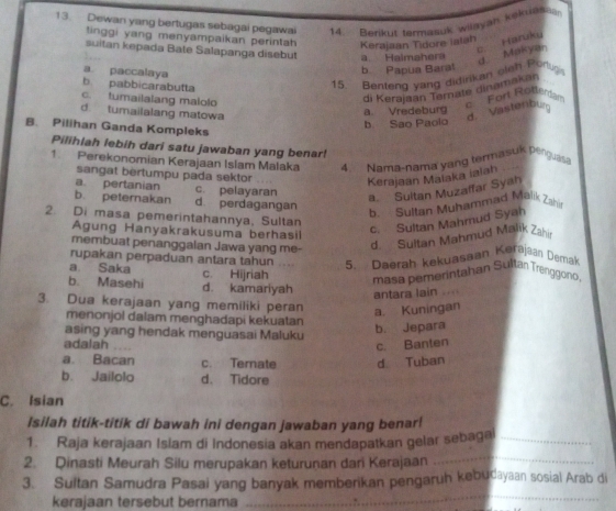 Dewan yang bertugas sebagai pegawai 14. Berikut termasuk wilayan kokuase
tinggi yang menyampaikan perintah 
Kerajaan Tidore ialah
suitan kepada Bate Salapanga disebut a Halmahera
d Makyan c. Haruky
a paccalaya
b Papua Baral
b. pabbicarabutta
15. Benteng yang didirikan oleh Porug
c. tumailalang malolo
di Kerajaan Ternate dinamakan
d. tumailalang matowa
a. Vredeburg  For Rotlensar
d. Vastenbu
b Sao Paolo
B. Pilihan Ganda Kompleks
Pilihlah lebih dari satu jawaban yang benar!
1. Perekonomian Kerajaan Islam Malaka 4. Nama-nama yang termasuis perguas
sangat bertumpu pada sektor
Kerajaan Malaka ialah
a. pertanian c. pelayaran
a. Sultan Muzaffar Syah
b. peternakan d perdagangan
b. Sultan Muhammad Mälik Zah
2. Di masa pemerintahannya, Sultan
Agung Hanyakrakusuma berhasil
c. Sultan Mahmud Syah
membuat penanggalan Jawa yang me-
d. Sultan Mahmud Malik Zahi
rupakan perpaduan antara tahun 5. Daerah kekuasaan Korajaan Demak
a Saka c. Hijriah
masa pemerintahan Sultar Trenggono
b. Masehi d. kamariyah
antara lain .
3. Dua kerajaan yang memiliki peran a. Kuningan
menonjol dalam menghadapi kekuatan
asing yang hendak menguasai Maluku
b. Jepara
adalah
c. Banten
a. Bacan c. Temate d. Tuban
b. Jailolo d、 Tidore
C. Isian
Isilah titik-titik di bawah ini dengan jawaban yang benar!
1. Raja kerajaan Islam di Indonesia akan mendapatkan gelar sebagai_
2. Qinasti Meurah Silu merupakan keturunan dari Kerajaan
_
3. Sultan Samudra Pasai yang banyak memberikan pengaruh kebudayaan sosial Arab di
kerajaan tersebut bernama
_