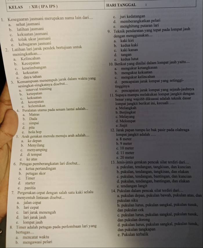 Kesegaaran jasmani merupakan nama lain dari.... c. juri kedatangan
a. sehat jasmani d. memberangkatkan pelari
b. latihan jasmani e. menghitung putaran lari
c. kekuatan jasmani 9. Teknik pendaratan yang tepat pada lompat jauh
d. tolak ukur jasmani dengan menggunakan....
e. kebugaran jasmani a. kaki kiri
2. Latihan lari jarak pendek bertujuan untuk b. kedua kaki
meningkatkan.... d. tangan c. kaki kanan
a. Kelincahan
b. Kecepatan e. kedua lutut
c. keseimbangan 10. Berikut yang dinilai dalam lompat jauh yaitu....
d. kekuatan a. mengukur ketangkasan
e. daya tahan b. mengukur kekuatan
3. Kemampuan menempuh jarak dalam waktu yang c. mengukur kelincahan
sesingkat-singkatnya disebut... d. pencapaian jarak lompat yang setinggi-
a. interval training tingginya
b. ketepatan e. pencapaian jarak lompat yang sejauh-jauhnya
c. kekuatan 11. Supaya mampu melakukan lompat jangkit dengan
d. kecepatan benar yang wajohb dikuasai adalah teknik dasar
e. kelentukan lompat jangkit berikut ini, kecuali …
4. Peralatan utama pada senam lantai adalah... a. Melangkah
a. Matras b. Berjingkat
b. Dada c. Melayang
c. simpai d. Melompat
d. pita e. Jinjit
e. hola hop 12. Jarak papan tumpu ke bak pasir pada olahraga
5. Arah gerakan meroda menuju arah adalah.... lompat jangkit adalah …
a. ke depan a. 8 meter
b. Menyilang b. 9 meter
c. menyamping c. 10 meter
d. di tempat d. 11 meter
e. ke atas e. 20 meter
6. Petugas pemberangkatan lari disebut... 13. Jenis-jenis gerakan pencak silat terdiri dari…
a. ketua pertandingan a. pukulan, tendangan, tangkisan, dan kuncian
b. petugas skor b. pukulan, tendangan, tangkisan, dan elakan
c. Timer c. pukulan, tendangan, bantingan, dan kuncian
d. starter d. pukulan, tendangan, bantingan, dan elakan
e. panitia e. tendangan langit
7. Pergerakan cepat dengan salah satu kaki selalu 14. Pukulan dalam pencak silat terdiri dari…
menyentuh lintasan disebut... a. pukulan depan, pukulan bawah, pukulan atas, dan
a. jalan cepat pukulan siku
b. lari cepat b. pukulan lurus, pukulan sangkal, pukulan tusuk,
c. lari jarak menengah dan pukulan cek
d. lari jarak jauh c. pukulan lurus, pukulan sangkal, pukulan tusuk,
e. lompat jauh dan pukulan dorong
8. Timer adalah petugas pada perlombaan lari yang d. pukulan lurus, pukulan sangkal, pukulan tusuk,
bertugas.... dan pukulan tangkapan
a. mencatat waktu e. Pukulan terbalik
b. mengawasi pelari