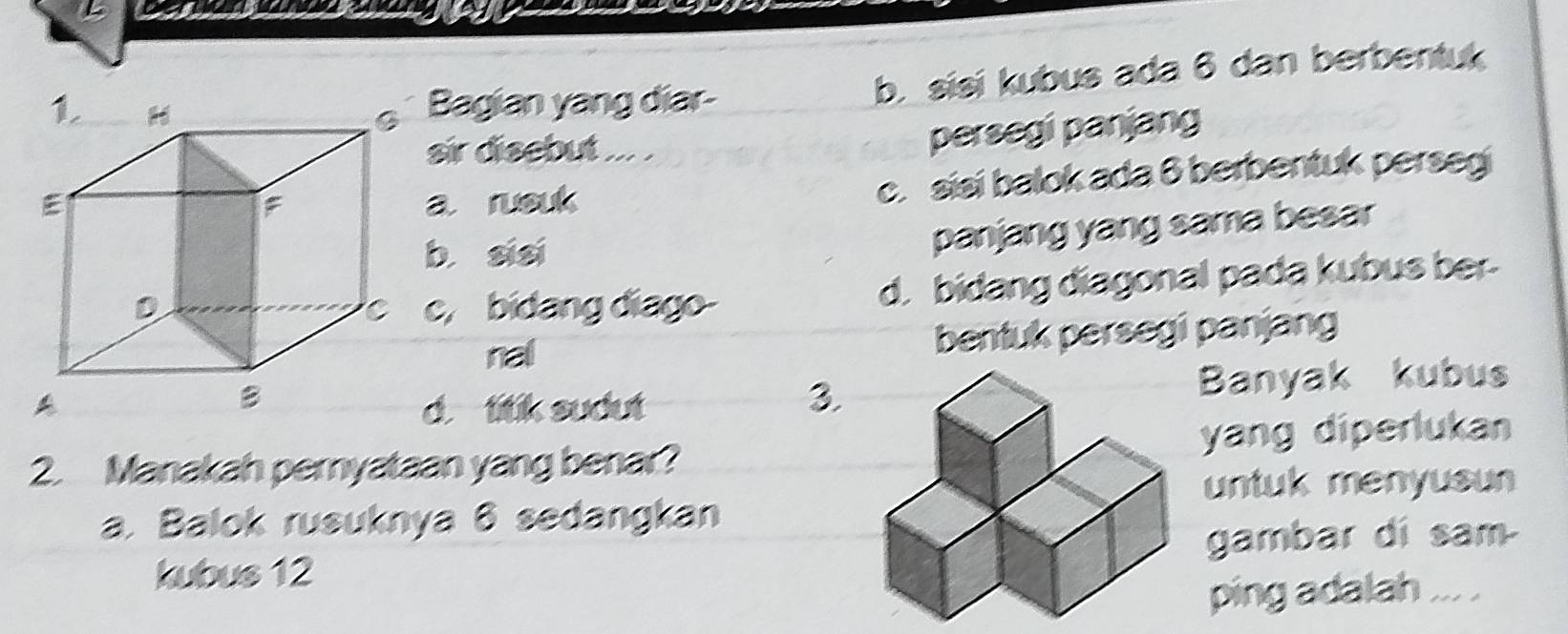 Bagian yang diar- b. sisi kubus ada 6 dan berbentuk
sir disebut ... .
persegi panjang
a rusuk
c. sisi balok ada 8 berbentuk perseg
b sisi
panjang yang sama besar
c, bidang diago- d. bidang diagonal pada kubus ber-
nal bentuk persegi panjang
d. titik sudutBanyak kubus
3
2. Manakah pernyataan yang benar?yang diperlukan
untuk menyusun
a. Balok rusuknya 6 sedangkan
kubus 12 gambar di sam
ping adalah ... .