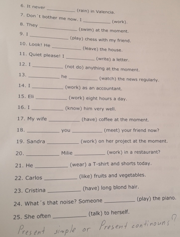 It never _(rain) in Valencia. 
7. Don't bother me now. I 
_(work). 
B. They _(swim) at the moment. 
9.1_ (play) chess with my friend. 
10. Look! He _(leave) the house. 
11. Quiet please! I _(write) a letter. 
12. I _(not do) anything at the moment. 
13. _he _(watch) the news regularly. 
14. I _(work) as an accountant. 
15.Eli _(work) eight hours a day. 
16.I _(know) him very well. 
17. My wife _(have) coffee at the moment. 
18. _you _(meet) your friend now? 
19. Sandra _(work) on her project at the moment. 
_ 
20. Milie _(work) in a restaurant? 
21. He _(wear) a T-shirt and shorts today. 
22. Carlos _(like) fruits and vegetables. 
23. Cristina _(have) long blond hair. 
24. What's that noise? Someone _(play) the piano. 
25. She often _(talk) to herself.