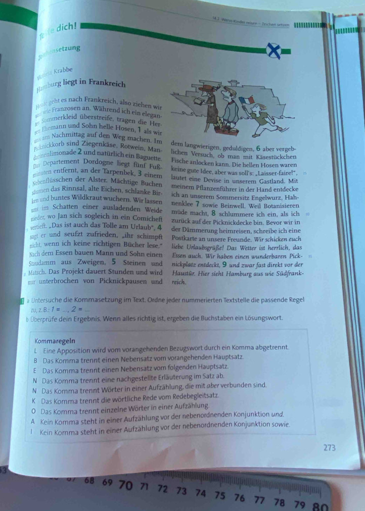 Wenn Knder reisen - Zzichen setzen
 e dich!
Jexhensetzung
Matoria Krabbe
Hamburg liegt in Frankreich
Hente geht es nach Frankreich, also ziehen wi
uns wie Franzosen an. Während ich ein elegan
i Sommerkleid überstreife, tragen die Her
ra Ehemann und Sohn helle Høsen, 1 als wi
uns am Nachmittag auf den Weg machen. I dem langwierigen, geduldigen, 6 aber vergeb-
Picknickkorb sind Ziegenkäse, Rotwein, Man lichen Versuch, ob man mit Käsestückchen
darinenlimonade 2 und natürlich ein Baguette Fische anlocken kann. Die hellen Hosen waren
Das Departement Dordogne liegt fünf Fuß
minuten entfernt, an der Tarpenbek, 3 einem keine gute Idee, aber was soll's: „Laisser-faire!",
Nebenflüsschen der Alster. Mächtige Bucher lautet eine Devise in unserem Gastland. Mit
meinem Pflanzenführer in der Hand entdecke
siumen das Rinnsal, alte Eichen, schlanke Bir- ich an unserem Sommersitz Engelwurz, Hah-
ken und buntes Wildkraut wuchern. Wir lassen nenklee 7 sowie Beinwell. Weil Botanisieren
uns im Schatten einer ausladenden Weide müde macht, 8 schlummere ich ein, als ich
nieder, wo Jan sich sogleich in ein Comicheft zurück auf der Picknickdecke bin. Bevor wir in
vertieft. „Das ist auch das Tolle am Urlaub“, 4 der Dämmerung heimreisen, schreibe ich eine
sagt er und seufzt zufrieden, „ihr schimpft Postkarte an unsere Freunde. Wir schicken euch
nicht, wenn ich keine richtigen Bücher lese." liebe Urlaubsgrüße! Das Wetter ist herrlich, das
Nach dem Essen bauen Mann und Sohn einen Essen auch. Wir haben einen wunderbaren Pick-
Staudamm aus Zweigen, 5 Steinen und nickplatz entdeckt, 9 und zwar fast direkt vor der
Matsch. Das Projekt dauert Stunden und wird Haustür. Hier sieht Hamburg aus wie Südfrank-
nur unterbrochen von Picknickpausen und reich.
a Untersuche die Kommasetzung im Text. Ordne jeder nummerierten Textstelle die passende Regel
ZL zB:1=...2=
b Überprüfe dein Ergebnis. Wenn alles richtig ist, ergeben die Buchstaben ein Lösungswort.
Kommaregeln
L Eine Apposition wird vom vorangehenden Bezugswort durch ein Komma abgetrennt.
B Das Komma trennt einen Nebensatz vom vorangehenden Hauptsatz
E Das Komma trennt einen Nebensatz vom folgenden Hauptsatz.
N Das Komma trennt eine nachgestellte Erläuterung im Satz ab.
N Das Komma trennt Wörter in einer Aufzählung, die mit über verbunden sind.
K Das Komma trennt die wörtliche Rede vom Redebegleitsatz.
0 Das Komma trennt einzelne Wörter in einer Aufzählung.
A Kein Komma steht in einer Aufzählung vor der nebenordnenden Konjunktion und.
l Kein Komma steht in einer Aufzählung vor der nebenordnenden Konjunktion sowie.
273
3
68 69 70 71 72 73 74 75 76 77 78 79 80