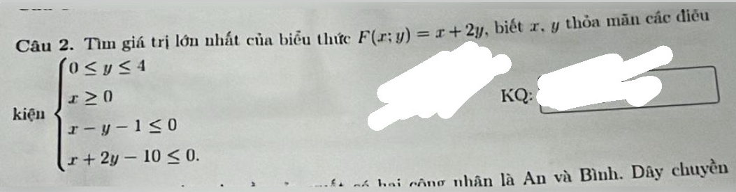 Tìm giá trị lớn nhất của biểu thức F(x;y)=x+2y , biết x, y thỏa mãn các điều
kiện beginarrayl 0≤ y≤ 4 x≥ 0 x-y-1≤ 0 x+2y-10≤ 0.endarray.
KQ:
ế * có hai công nhân là An và Bình. Dây chuyền