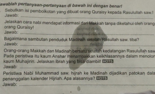 awablah pertanyaan-pertanyaan di bawah ini dengan benar! 
Sebutkan isi pemboikotan yang dibuat orang Quraisy kepada Rasulullah saw.! 
Jawab:_ 
Jelaskan cara nabi mendapat informasi dari Makkah tanpa diketahui oleh orang 
orang Quraisy! 
_ 
Jawab:_ 
Bagaimana sambutan penduduk Madinah setelah Rasullah saw. tiba? 
Jawab:_ 
Orang-orang Makkah dan Madinah bersatu setelah kedatangan Rasulullah saw 
Pada peristiwa itu kaum Anshar menampakkan keikhlasannya dalam menolor 
kaum Muhajirin. Jelaskan ibrah yang bisa diambil! Lous 
Jawab:_ 
_ 
Peristiwa Nabi Muhammad saw. hijrah ke Madinah dijadikan patokan dala 
penanggalan kalender Hijriah. Apa alasannya? Lor 
Jawab:_ 
_