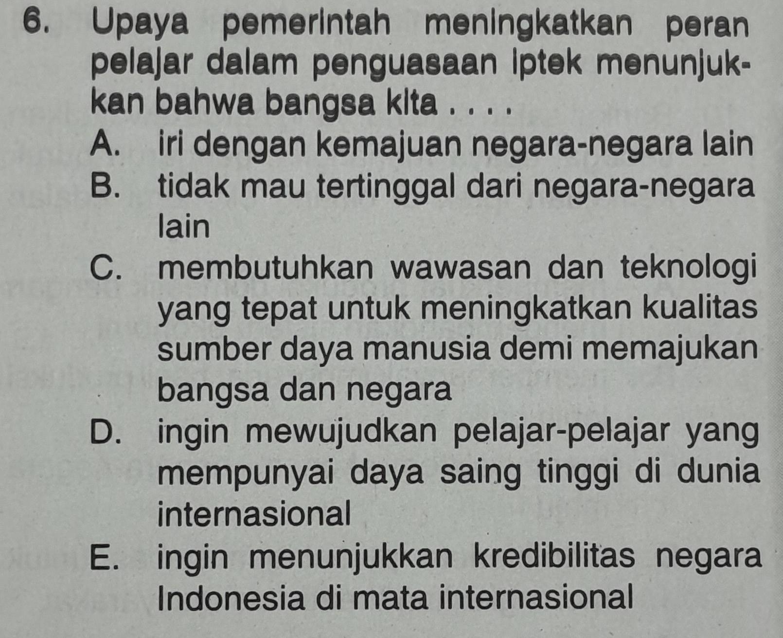 Upaya pemerintah meningkatkan peran
pelajar dalam penguasaan Iptek menunjuk-
kan bahwa bangsa kita . . . .
A. iri dengan kemajuan negara-negara lain
B. tidak mau tertinggal dari negara-negara
lain
C. membutuhkan wawasan dan teknologi
yang tepat untuk meningkatkan kualitas
sumber daya manusia demi memajukan
bangsa dan negara
D. ingin mewujudkan pelajar-pelajar yang
mempunyai daya saing tinggi di dunia
internasional
E. ingin menunjukkan kredibilitas negara
Indonesia di mata internasional