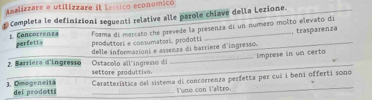 Analizzare e utilizzare il lessico economico 
1, Completa le definizioni seguenti relative alle parole chiave della Lezione. 
1. Concorrenza Forma di mercato che prevede la presenza di un numero molto elevato di 
, trasparenza 
perfetta produttori e consumatori, prodotti 
_ 
delle informazioni e assenza di barriere d'ingresso. 
imprese in un certo 
2. Barriera d’ingresso Ostacolo all’ingresso di 
settore produttivo. 
3. Omogeneità Caratterïstica del sistema di concorrenza perfetta per cui i beni offerti sono 
dei prodotti _l'uno con l'altro.