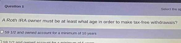 Select the a
A Roth IRA owner must be at least what age in order to make tax-free withdrawals?
59 1/2 and owned account for a minimum of 10 years
59 1/2 and owned account