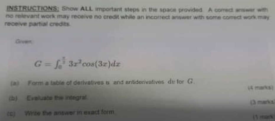 INSTRUCTIONS; Show ALL important steps in the space provided A correct answer with 
no relevant work may receive no credit while an incorrect answer with some correct work may 
receive partial credits. 
Grewnt
G=∈t _0^((frac π)3)3x^2cos (3x)dx
(a) Form a table of derivatives u and antiderivatives de for G. 
(4 marks) 
(b) Evaluate the integral. 
(3 marks) 
(c) Write the answer in exact form 
(1 mark