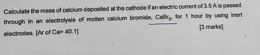 Calculate the mass of calcium deposited at the cathode if an electric current of 3.5 A is passed 
through in an electrolysis of molten calcium bromide, CaBr_2 ,for 1 hour by using inert 
electrodes. [Ar of Ca=40.1] [3 marks]