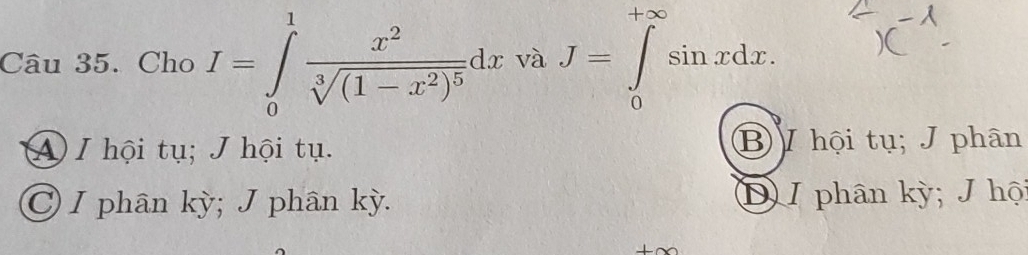 Cho I=∈tlimits _0^(1frac x^2)sqrt[3]((1-x^2)^5)dx và J=∈tlimits _0^(+∈fty)sin xdx.
A I hội tụ; J hội tụ. B / hội tụ; J phân
C I phân kỳ; J phân kỳ. D I phân kỳ; J hội