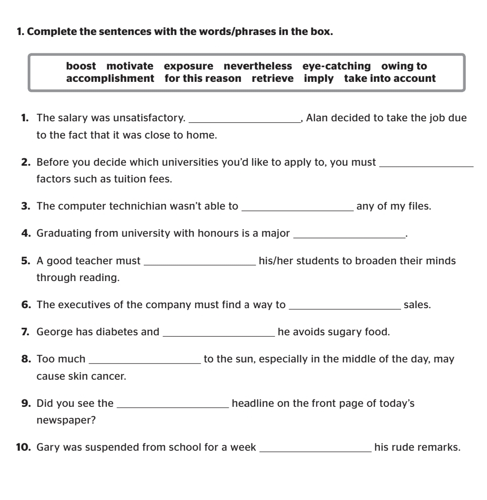 Complete the sentences with the words/phrases in the box. 
boost motivate exposure nevertheless eye-catching owing to 
accomplishment for this reason retrieve imply take into account 
1. The salary was unsatisfactory. _, Alan decided to take the job due 
to the fact that it was close to home. 
2. Before you decide which universities you'd like to apply to, you must_ 
factors such as tuition fees. 
3. The computer technichian wasn’t able to _any of my files. 
4. Graduating from university with honours is a major_ 
. 
5. A good teacher must _his/her students to broaden their minds 
through reading. 
6. The executives of the company must find a way to _sales. 
7. George has diabetes and _he avoids sugary food. 
8. Too much _to the sun, especially in the middle of the day, may 
cause skin cancer. 
9. Did you see the _headline on the front page of today's 
newspaper? 
10. Gary was suspended from school for a week _his rude remarks.