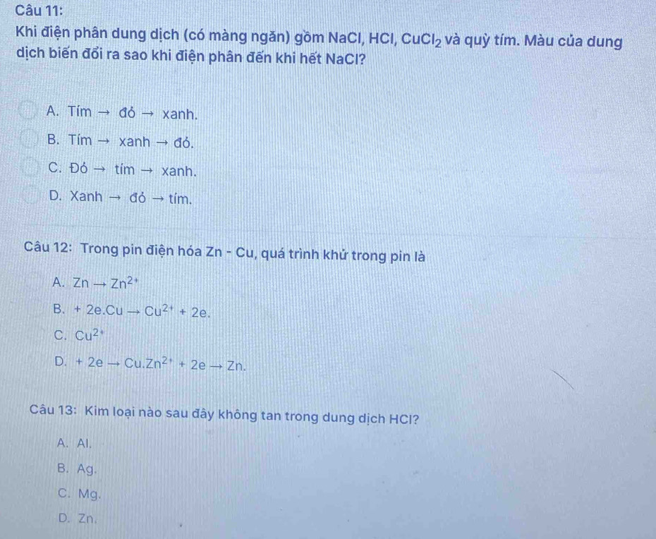 Khi điện phân dung dịch (có màng ngăn) gồm NaCl, HCl, CuCl_2 và quỳ tím. Màu của dung
dịch biến đổi ra sao khi điện phân đến khi hết NaCl?
A. Tím to doto xanh.
B. Tím to xanhto db.
C. Đỏ to timto xanh.
D. Xanh to doto tim. 
Câu 12: Trong pin điện hóa Zn-Cu , quá trình khứ trong pin là
A. Znto Zn^(2+)
B. +2e.Cuto Cu^(2+)+2e.
C. Cu^(2+)
D. +2eto Cu.Zn^(2+)+2eto Zn. 
Câu 13: Kim loại nào sau đây không tan trong dung dịch HCI?
A. Al.
B. Ag.
C. Mg.
D. Zn.